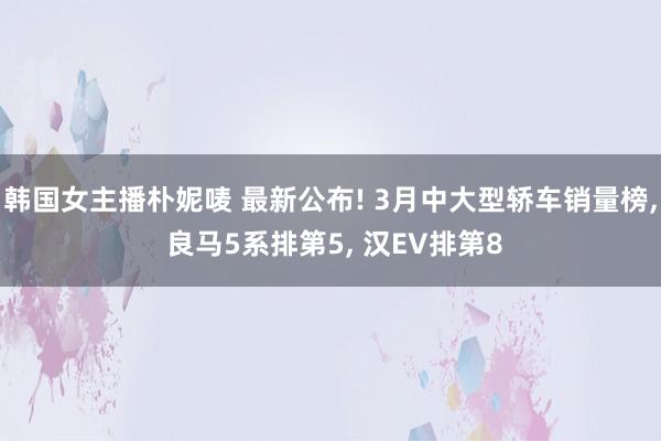 韩国女主播朴妮唛 最新公布! 3月中大型轿车销量榜, 良马5系排第5, 汉EV排第8