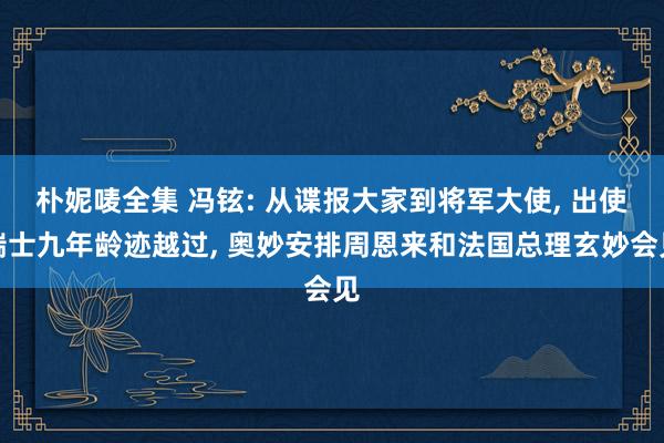 朴妮唛全集 冯铉: 从谍报大家到将军大使, 出使瑞士九年龄迹越过, 奥妙安排周恩来和法国总理玄妙会见