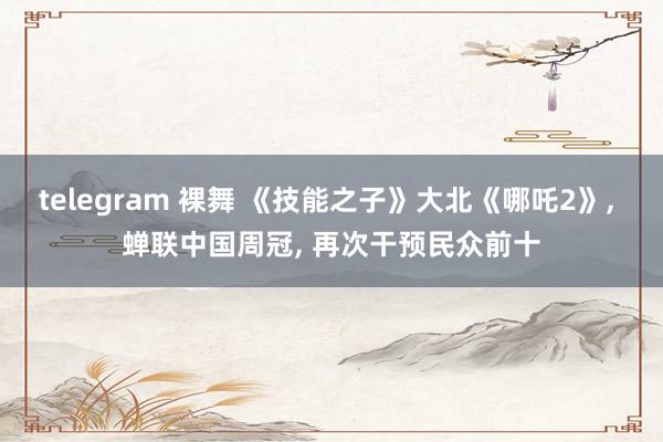 telegram 裸舞 《技能之子》大北《哪吒2》, 蝉联中国周冠, 再次干预民众前十