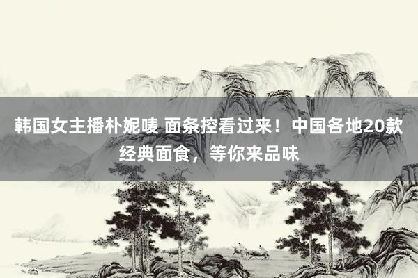 韩国女主播朴妮唛 面条控看过来！中国各地20款经典面食，等你来品味